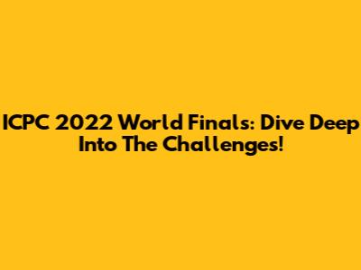 ICPC 2022 World Finals: Dive Deep Into The Challenges!