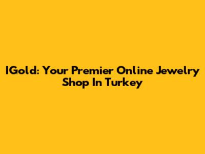 IGold: Your Premier Online Jewelry Shop In Turkey