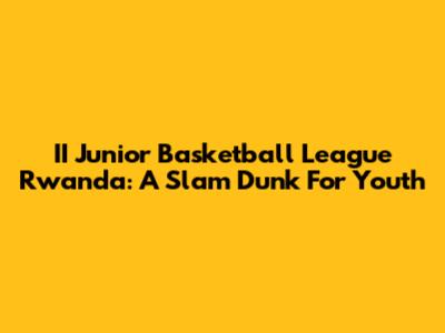 II Junior Basketball League Rwanda: A Slam Dunk For Youth