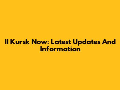 II Kursk Now: Latest Updates And Information