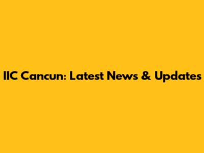 IIC Cancun: Latest News & Updates