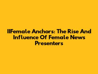 IIFemale Anchors: The Rise And Influence Of Female News Presenters