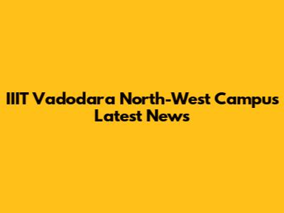 IIIT Vadodara North-West Campus Latest News