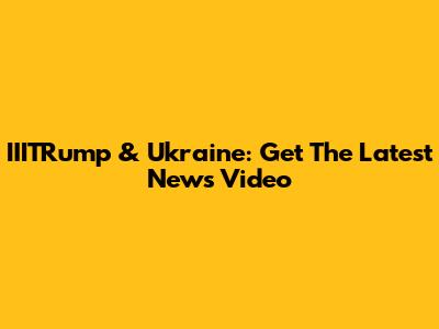 IIITRump & Ukraine: Get The Latest News Video