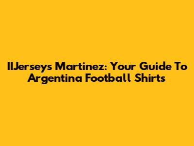 IIJerseys Martinez: Your Guide To Argentina Football Shirts