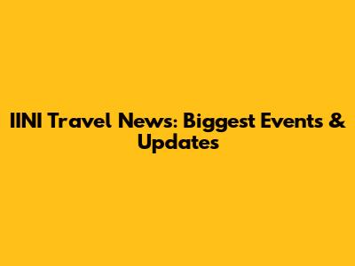 IINI Travel News: Biggest Events & Updates