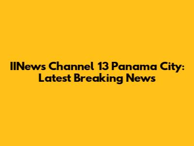 IINews Channel 13 Panama City: Latest Breaking News