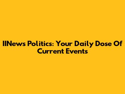 IINews Politics: Your Daily Dose Of Current Events