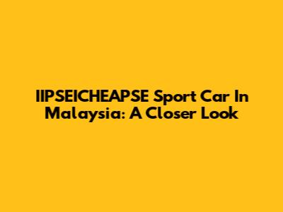 IIPSEICHEAPSE Sport Car In Malaysia: A Closer Look