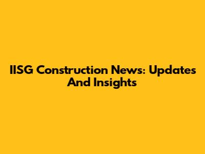 IISG Construction News: Updates And Insights
