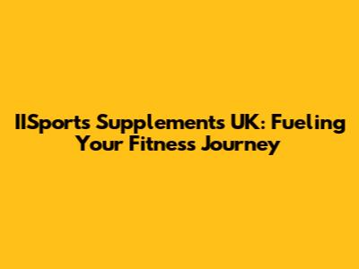 IISports Supplements UK: Fueling Your Fitness Journey