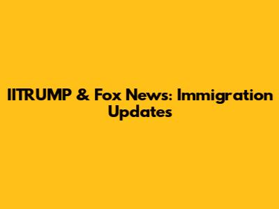 IITRUMP & Fox News: Immigration Updates
