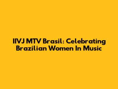 IIVJ MTV Brasil: Celebrating Brazilian Women In Music