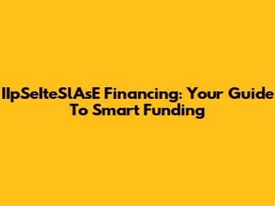 IIpSeIteSlAsE Financing: Your Guide To Smart Funding