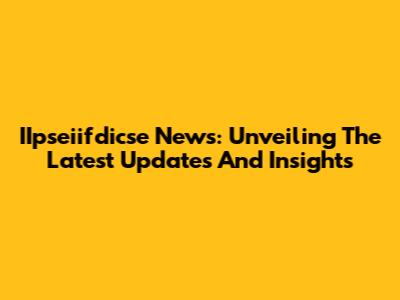 IIpseiifdicse News: Unveiling The Latest Updates And Insights