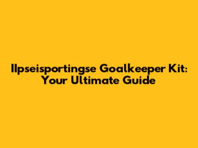 IIpseisportingse Goalkeeper Kit: Your Ultimate Guide