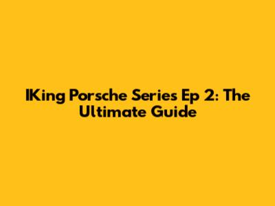 IKing Porsche Series Ep 2: The Ultimate Guide