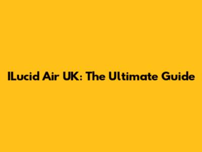 ILucid Air UK: The Ultimate Guide