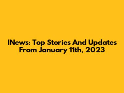INews: Top Stories And Updates From January 11th, 2023