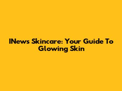 INews Skincare: Your Guide To Glowing Skin