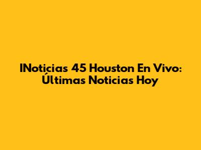 INoticias 45 Houston En Vivo: Últimas Noticias Hoy
