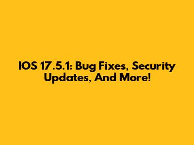 IOS 17.5.1: Bug Fixes, Security Updates, And More!
