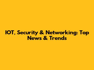 IOT, Security & Networking: Top News & Trends