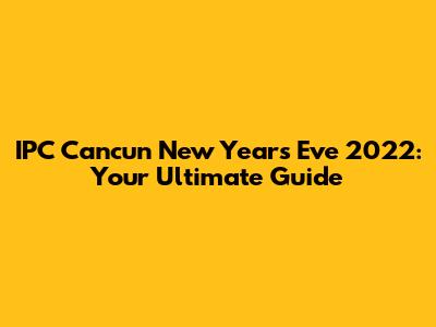 IPC Cancun New Year's Eve 2022: Your Ultimate Guide