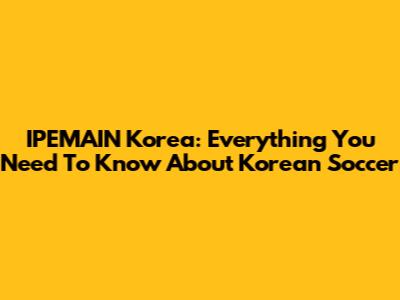 IPEMAIN Korea: Everything You Need To Know About Korean Soccer