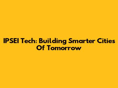 IPSEI Tech: Building Smarter Cities Of Tomorrow