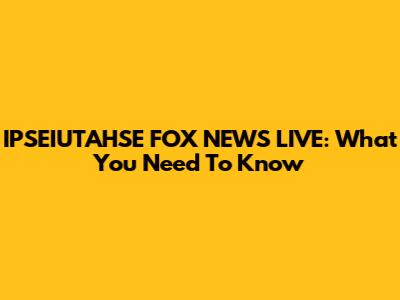 IPSEIUTAHSE FOX NEWS LIVE: What You Need To Know
