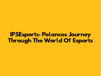 IPSEsports: Polanco's Journey Through The World Of Esports