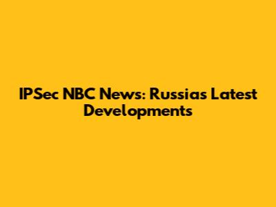 IPSec NBC News: Russia's Latest Developments