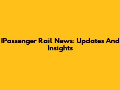 IPassenger Rail News: Updates And Insights