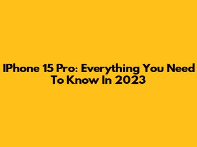 IPhone 15 Pro: Everything You Need To Know In 2023