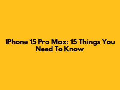 IPhone 15 Pro Max: 15 Things You Need To Know