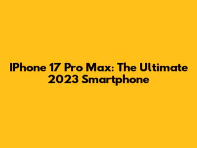 IPhone 17 Pro Max: The Ultimate 2023 Smartphone