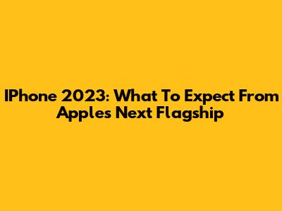 IPhone 2023: What To Expect From Apple's Next Flagship