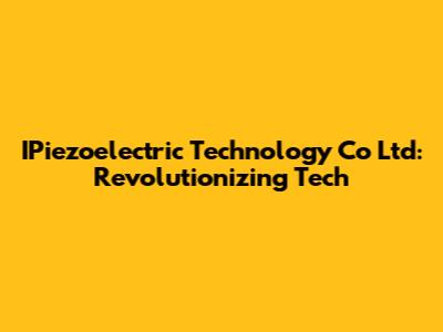 IPiezoelectric Technology Co Ltd: Revolutionizing Tech