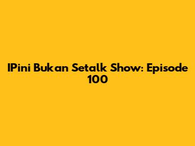 IPini Bukan Setalk Show: Episode 100