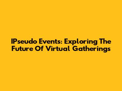 IPseudo Events: Exploring The Future Of Virtual Gatherings