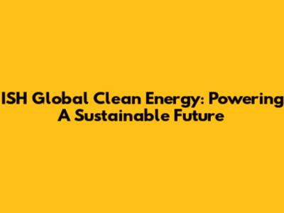 ISH Global Clean Energy: Powering A Sustainable Future
