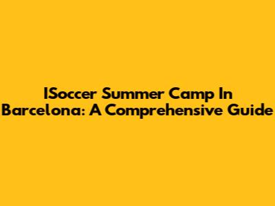 ISoccer Summer Camp In Barcelona: A Comprehensive Guide