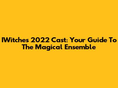 IWitches 2022 Cast: Your Guide To The Magical Ensemble