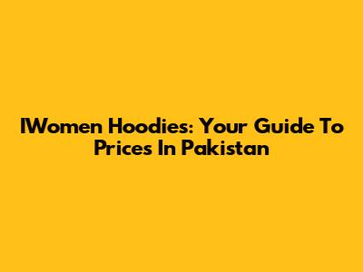 IWomen Hoodies: Your Guide To Prices In Pakistan