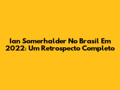 Ian Somerhalder No Brasil Em 2022: Um Retrospecto Completo
