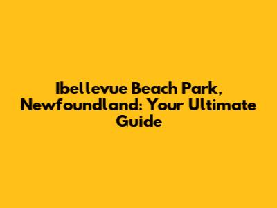 Ibellevue Beach Park, Newfoundland: Your Ultimate Guide