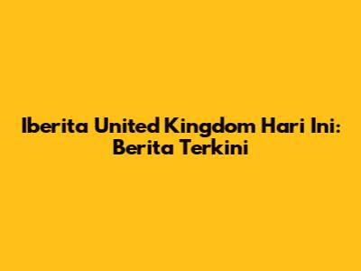 Iberita United Kingdom Hari Ini: Berita Terkini