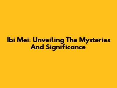 Ibi Mei: Unveiling The Mysteries And Significance