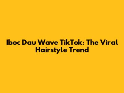 Iboc Dau Wave TikTok: The Viral Hairstyle Trend